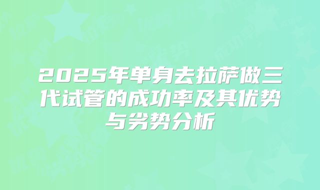 2025年单身去拉萨做三代试管的成功率及其优势与劣势分析