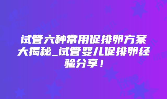 试管六种常用促排卵方案大揭秘_试管婴儿促排卵经验分享！