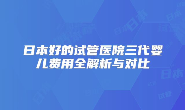 日本好的试管医院三代婴儿费用全解析与对比
