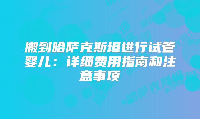 搬到哈萨克斯坦进行试管婴儿：详细费用指南和注意事项