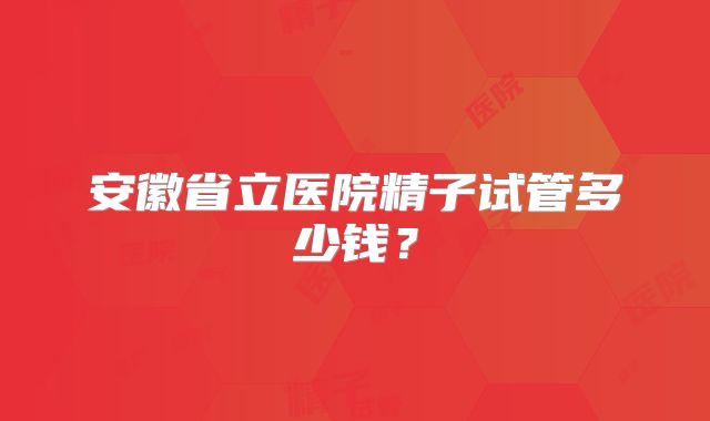 安徽省立医院精子试管多少钱？