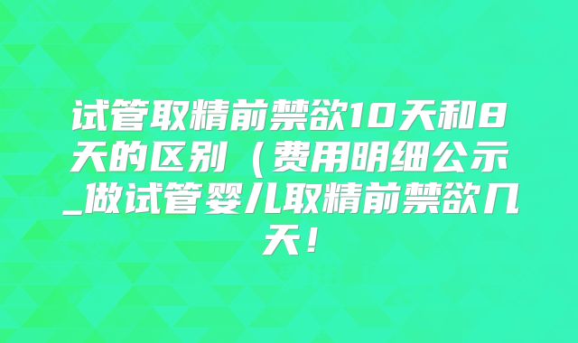 试管取精前禁欲10天和8天的区别（费用明细公示_做试管婴儿取精前禁欲几天！