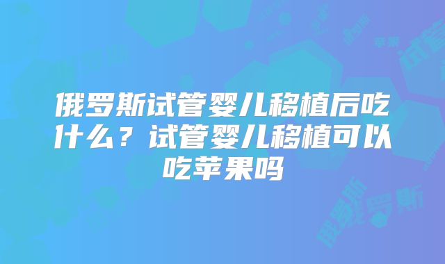 俄罗斯试管婴儿移植后吃什么?试管婴儿移植可以吃苹果吗