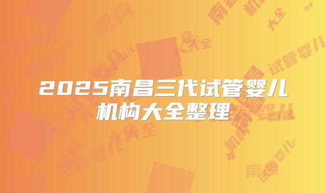 2025南昌三代试管婴儿机构大全整理