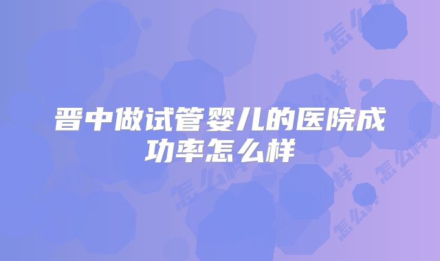 晋中做试管婴儿的医院成功率怎么样