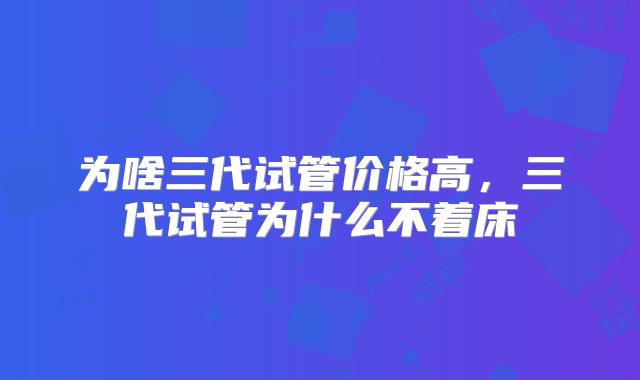 为啥三代试管价格高,三代试管为什么不着床
