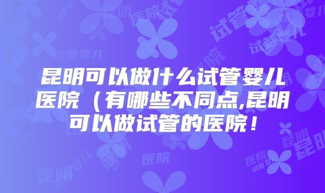 昆明可以做什么试管婴儿医院(有哪些不同点,昆明可以做试管的医院!