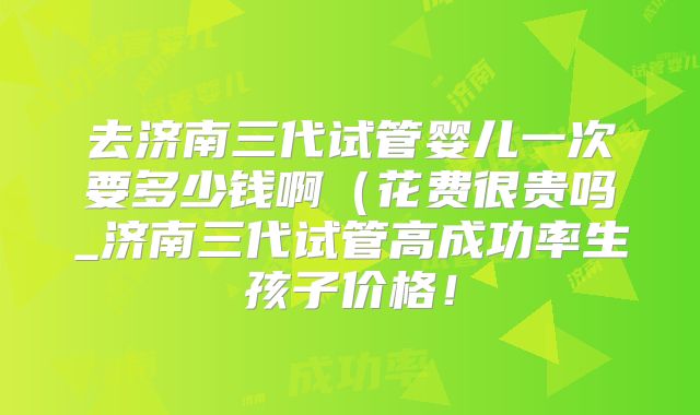 去济南三代试管婴儿一次要多少钱啊(花费很贵吗_济南三代试管高成功率生孩子价格!
