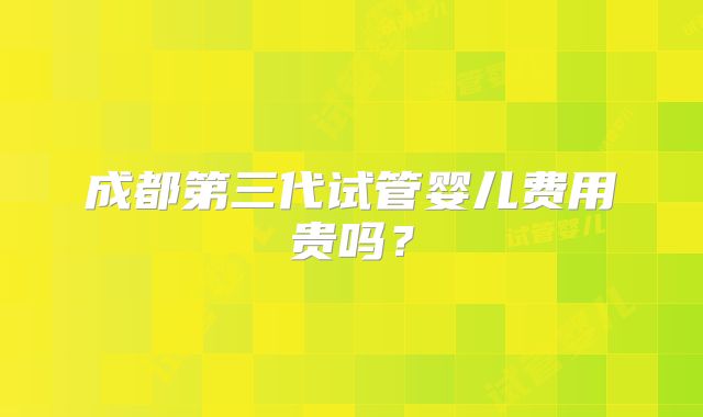 成都第三代试管婴儿费用贵吗?
