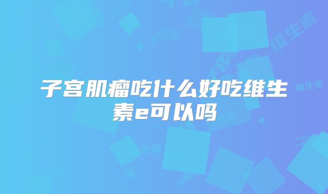 子宫肌瘤吃什么好吃维生素e可以吗