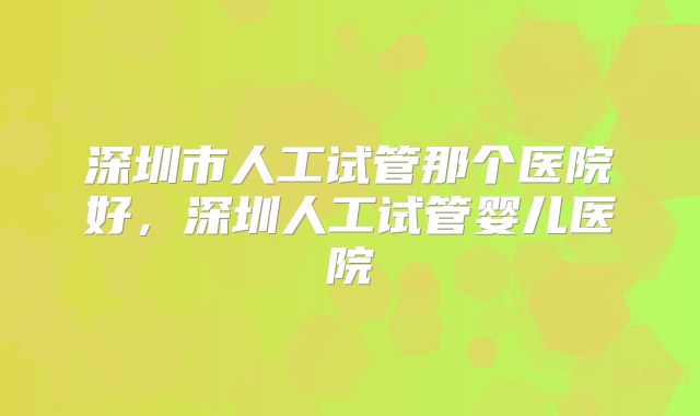 深圳市人工试管那个医院好，深圳人工试管婴儿医院