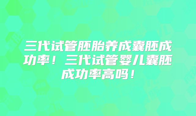 三代试管胚胎养成囊胚成功率！三代试管婴儿囊胚成功率高吗！