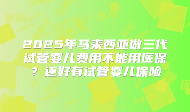 2025年马来西亚做三代试管婴儿费用不能用医保?还好有试管婴儿保险