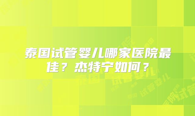 泰国试管婴儿哪家医院最佳?杰特宁如何?
