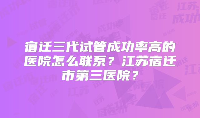 宿迁三代试管成功率高的医院怎么联系?江苏宿迁市第三医院?