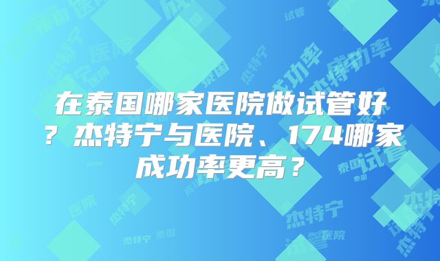 在泰国哪家医院做试管好？杰特宁与医院、174哪家成功率更高？