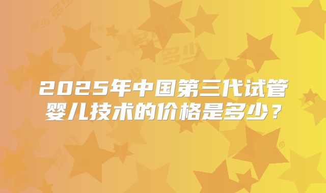 2025年中国第三代试管婴儿技术的价格是多少？