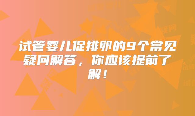 试管婴儿促排卵的9个常见疑问解答,你应该提前了解!