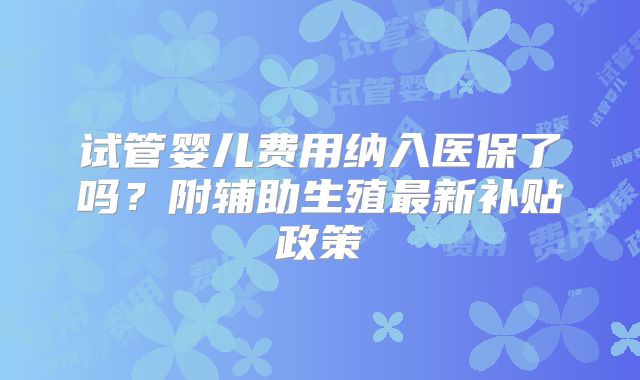 试管婴儿费用纳入医保了吗？附辅助生殖最新补贴政策