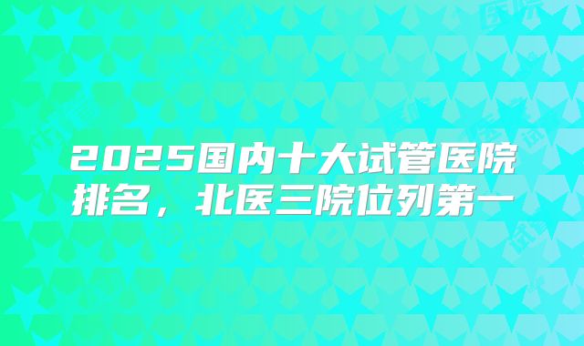 2025国内十大试管医院排名，北医三院位列第一
