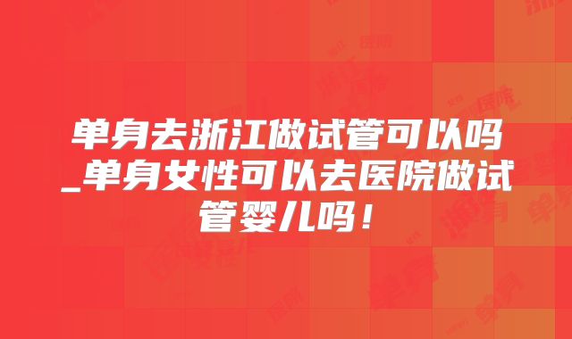 单身去浙江做试管可以吗_单身女性可以去医院做试管婴儿吗!