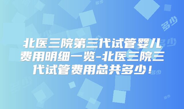 北医三院第三代试管婴儿费用明细一览-北医三院三代试管费用总共多少！