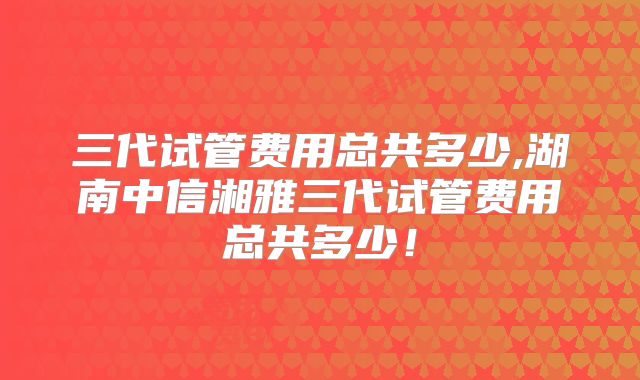 三代试管费用总共多少,湖南中信湘雅三代试管费用总共多少！