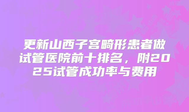 更新山西子宫畸形患者做试管医院前十排名,附2025试管成功率与费用