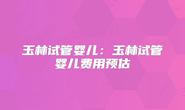 玉林试管婴儿:玉林试管婴儿费用预估