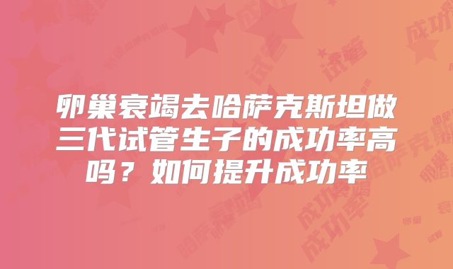 卵巢衰竭去哈萨克斯坦做三代试管生子的成功率高吗?如何提升成功率