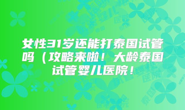 女性31岁还能打泰国试管吗(攻略来啦!大龄泰国试管婴儿医院!