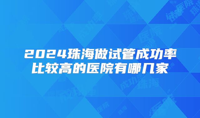 2024珠海做试管成功率比较高的医院有哪几家
