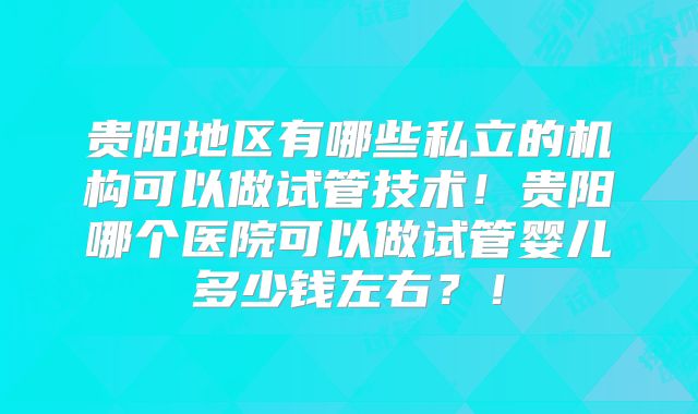 贵阳地区有哪些私立的机构可以做试管技术！贵阳哪个医院可以做试管婴儿多少钱左右？！