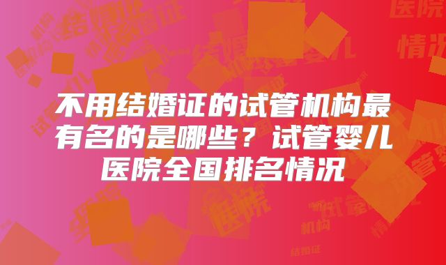 不用结婚证的试管机构最有名的是哪些？试管婴儿医院全国排名情况