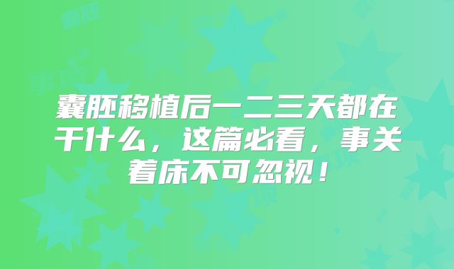 囊胚移植后一二三天都在干什么,这篇必看,事关着床不可忽视!