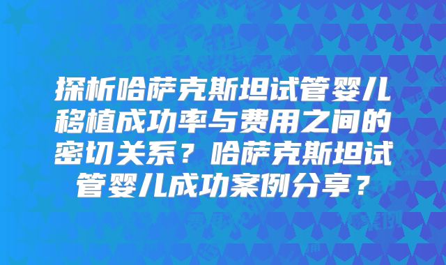 探析哈萨克斯坦试管婴儿移植成功率与费用之间的密切关系?哈萨克斯坦试管婴儿成功案例分享?