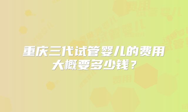 重庆三代试管婴儿的费用大概要多少钱？