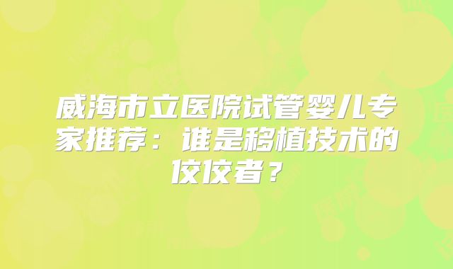 威海市立医院试管婴儿专家推荐：谁是移植技术的佼佼者？
