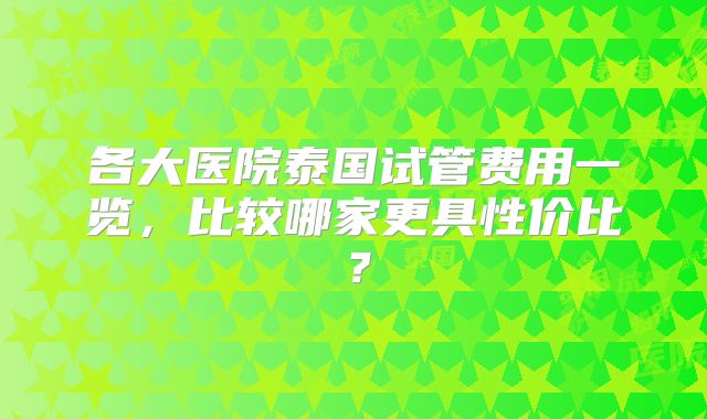 各大医院泰国试管费用一览，比较哪家更具性价比？
