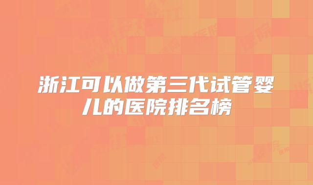 浙江可以做第三代试管婴儿的医院排名榜