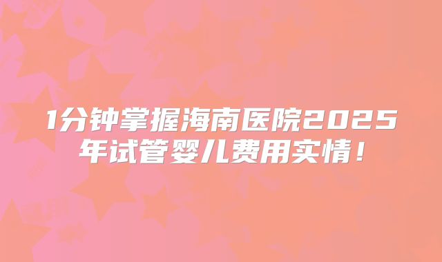 1分钟掌握海南医院2025年试管婴儿费用实情!
