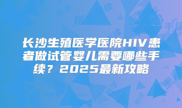 长沙生殖医学医院HIV患者做试管婴儿需要哪些手续？2025最新攻略