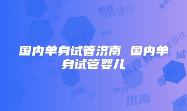 国内单身试管济南 国内单身试管婴儿