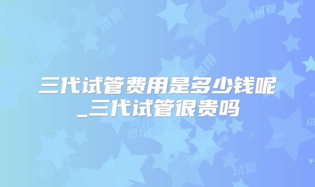 三代试管费用是多少钱呢_三代试管很贵吗