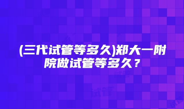 (三代试管等多久)郑大一附院做试管等多久?
