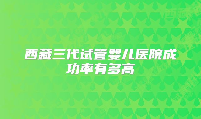 西藏三代试管婴儿医院成功率有多高