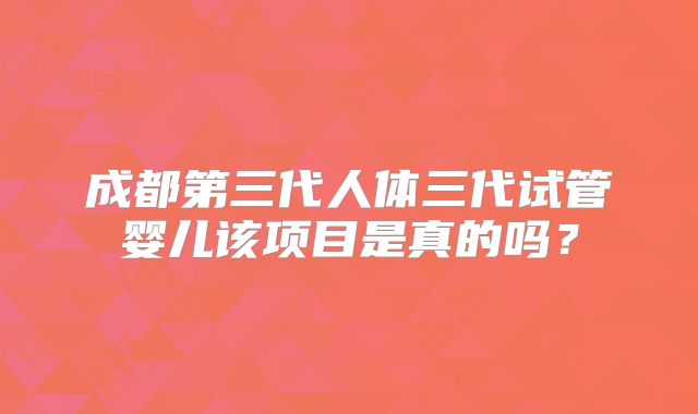成都第三代人体三代试管婴儿该项目是真的吗?
