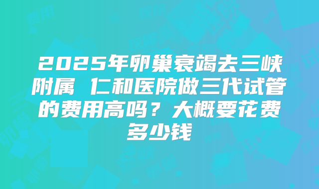2025年卵巢衰竭去三峡附属 仁和医院做三代试管的费用高吗？大概要花费多少钱