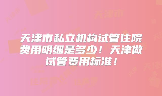 天津市私立机构试管住院费用明细是多少!天津做试管费用标准!
