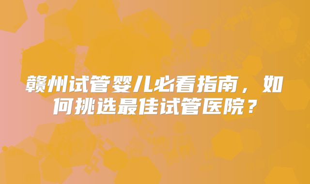 赣州试管婴儿必看指南,如何挑选最佳试管医院?
